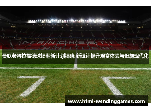 曼联老特拉福德球场翻新计划揭晓 新设计提升观赛体验与设施现代化