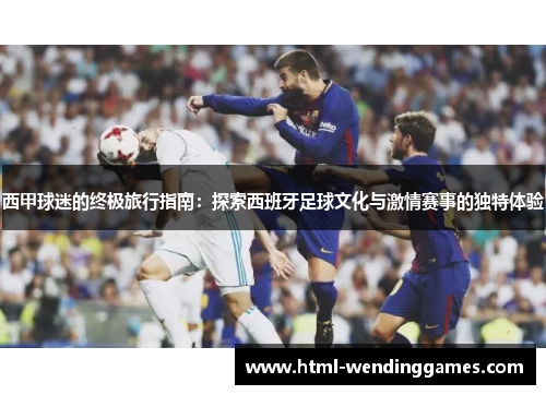 西甲球迷的终极旅行指南：探索西班牙足球文化与激情赛事的独特体验