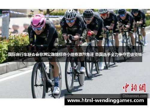 国际自行车联合会非洲公路锦标赛小组赛激烈角逐 各国选手全力争夺晋级资格