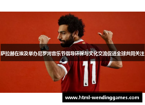 萨拉赫在埃及举办尼罗河音乐节倡导环保与文化交流促进全球共同关注
