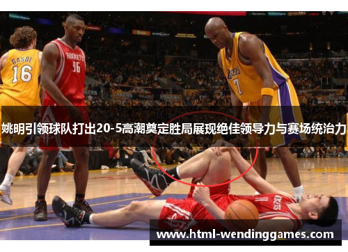 姚明引领球队打出20-5高潮奠定胜局展现绝佳领导力与赛场统治力