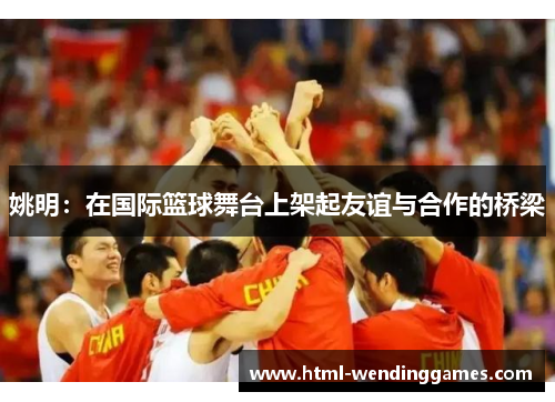 姚明：在国际篮球舞台上架起友谊与合作的桥梁