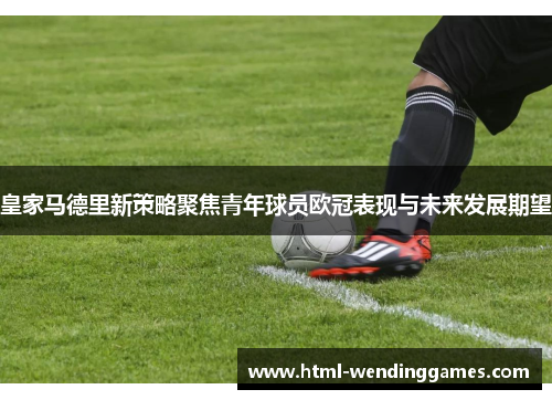 皇家马德里新策略聚焦青年球员欧冠表现与未来发展期望