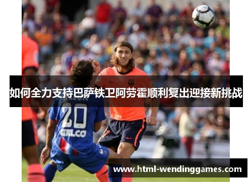 如何全力支持巴萨铁卫阿劳霍顺利复出迎接新挑战