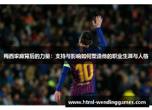 梅西家庭背后的力量：支持与影响如何塑造他的职业生涯与人格