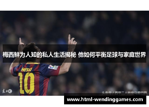 梅西鲜为人知的私人生活揭秘 他如何平衡足球与家庭世界