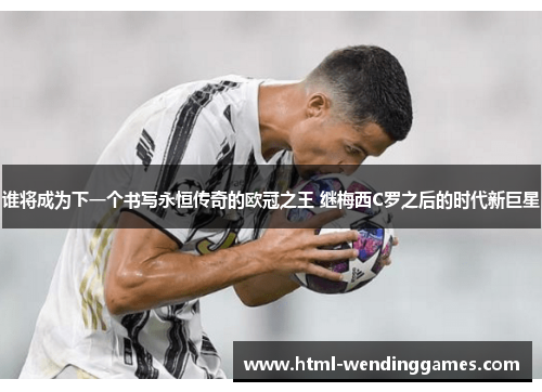 谁将成为下一个书写永恒传奇的欧冠之王 继梅西C罗之后的时代新巨星