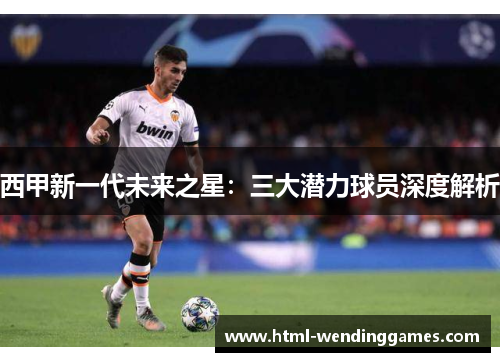 西甲新一代未来之星：三大潜力球员深度解析