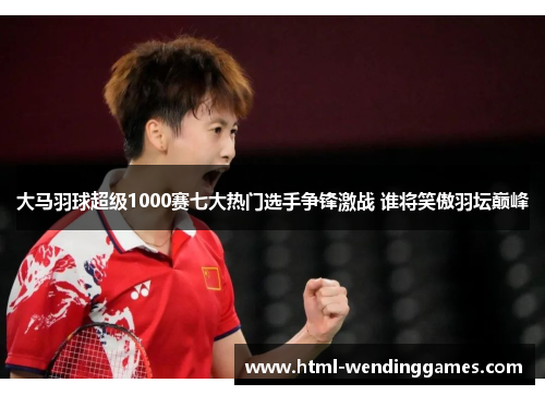 大马羽球超级1000赛七大热门选手争锋激战 谁将笑傲羽坛巅峰