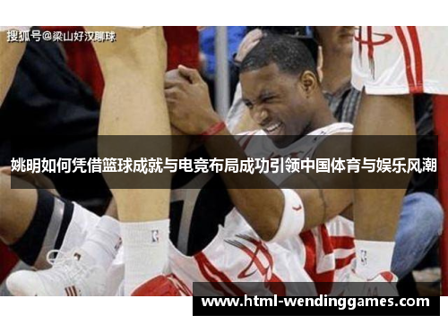 姚明如何凭借篮球成就与电竞布局成功引领中国体育与娱乐风潮