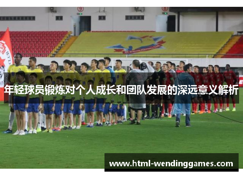 年轻球员锻炼对个人成长和团队发展的深远意义解析