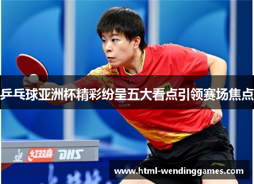 乒乓球亚洲杯精彩纷呈五大看点引领赛场焦点