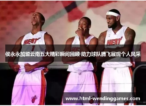 侯永永加盟云南五大精彩瞬间回顾 助力球队腾飞展现个人风采