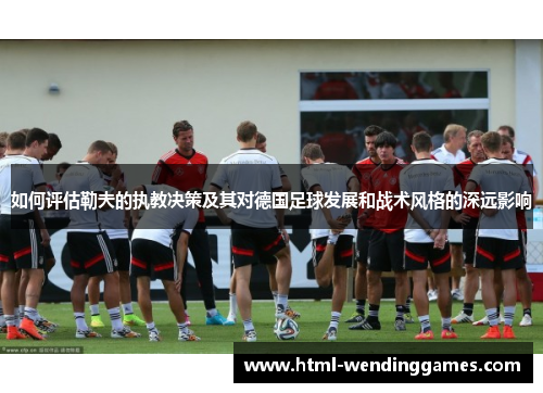 如何评估勒夫的执教决策及其对德国足球发展和战术风格的深远影响