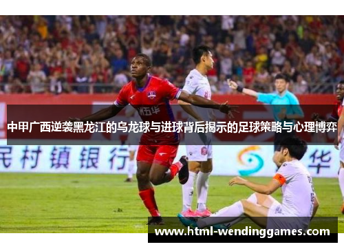 中甲广西逆袭黑龙江的乌龙球与进球背后揭示的足球策略与心理博弈