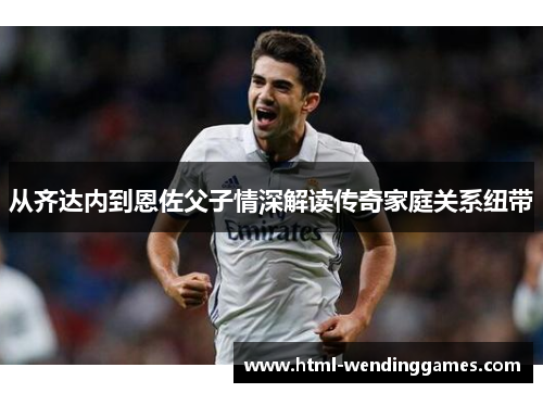 从齐达内到恩佐父子情深解读传奇家庭关系纽带