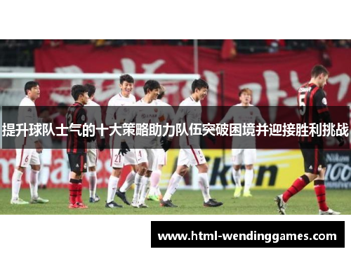 提升球队士气的十大策略助力队伍突破困境并迎接胜利挑战