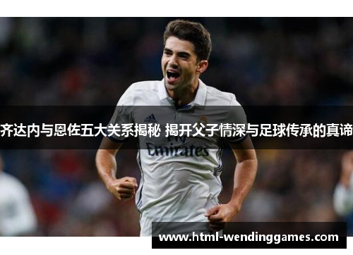 齐达内与恩佐五大关系揭秘 揭开父子情深与足球传承的真谛