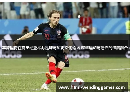 莫德里奇在克罗地亚举办足球与历史文化论坛 聚焦运动与遗产的深度融合