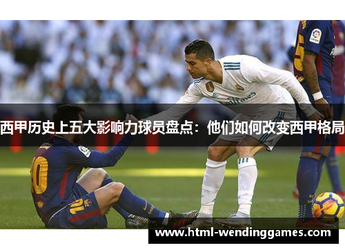 西甲历史上五大影响力球员盘点：他们如何改变西甲格局