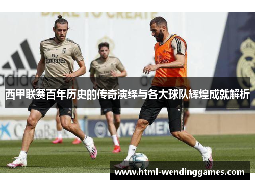 西甲联赛百年历史的传奇演绎与各大球队辉煌成就解析