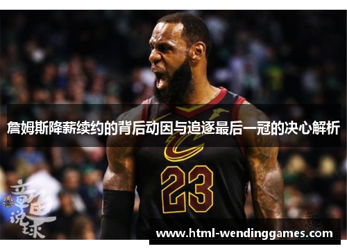 詹姆斯降薪续约的背后动因与追逐最后一冠的决心解析