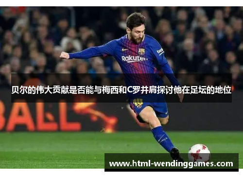 贝尔的伟大贡献是否能与梅西和C罗并肩探讨他在足坛的地位