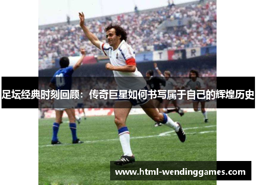 足坛经典时刻回顾：传奇巨星如何书写属于自己的辉煌历史