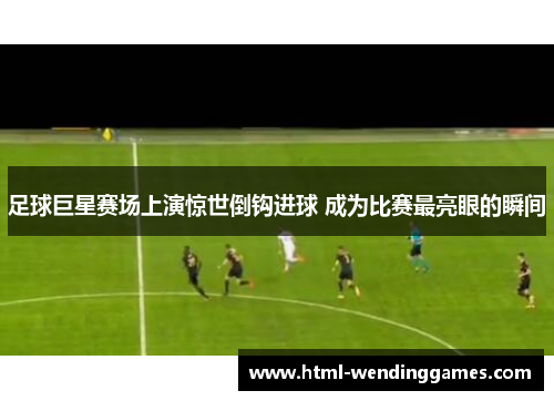 足球巨星赛场上演惊世倒钩进球 成为比赛最亮眼的瞬间