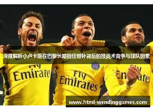 深度解析小卢卡斯在巴黎长期担任替补背后的技战术竞争与球队因素