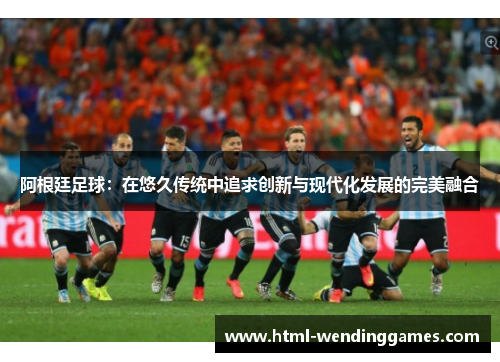 阿根廷足球:在悠久传统中追求创新与现代化发展的完美融合 阿根廷足球:在悠久传统中追求创新与现代化发展的完美融合