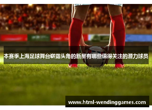 本赛季上海足球舞台崭露头角的新星有哪些值得关注的潜力球员