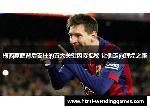 梅西家庭背后支柱的五大关键因素揭秘 让他走向辉煌之路