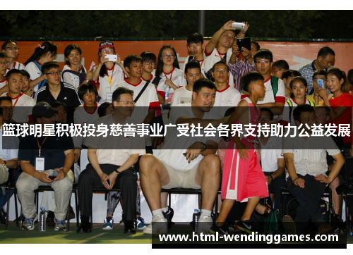 篮球明星积极投身慈善事业广受社会各界支持助力公益发展 篮球明星积极投身慈善事业广受社会各界支持助力公益发展