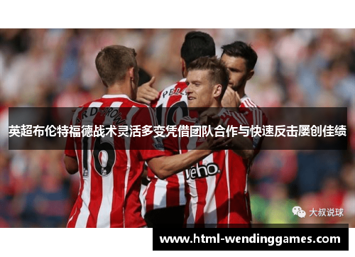 英超布伦特福德战术灵活多变凭借团队合作与快速反击屡创佳绩 英超布伦特福德战术灵活多变凭借团队合作与快速反击屡创佳绩